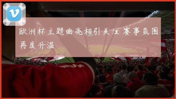 欧洲杯主题曲亮相引关注 赛事氛围再度升温