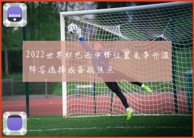 2022世界杯巴西中锋位置竞争升温 阵容选择成备战焦点