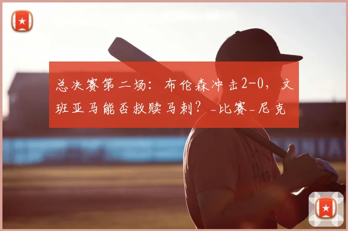 总决赛第二场:布伦森冲击2-0,文班亚马能否救赎马刺?_比赛_尼克斯_关键