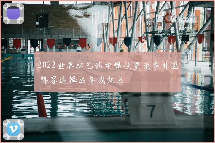 2022世界杯巴西中锋位置竞争升温 阵容选择成备战焦点